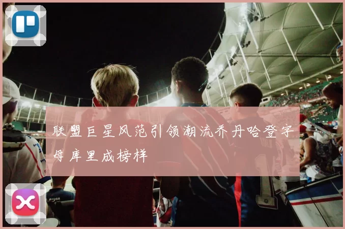 联盟巨星风范引领潮流乔丹哈登字母库里成榜样