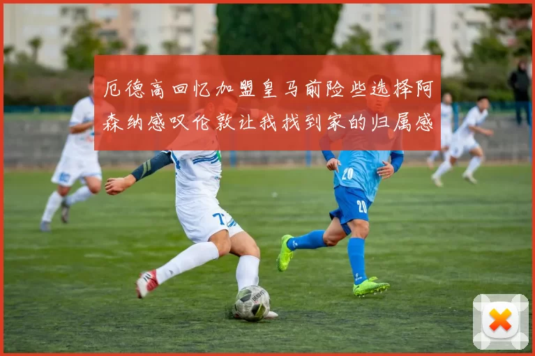 厄德高回忆加盟皇马前险些选择阿森纳感叹伦敦让我找到家的归属感