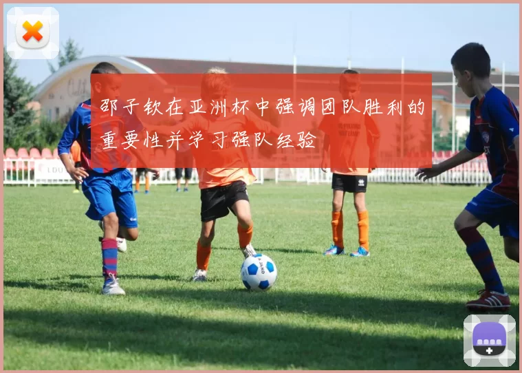 邵子钦在亚洲杯中强调团队胜利的重要性并学习强队经验