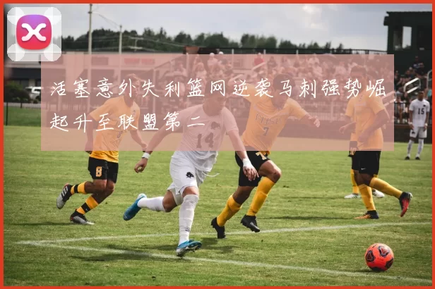 活塞意外失利篮网逆袭马刺强势崛起升至联盟第二