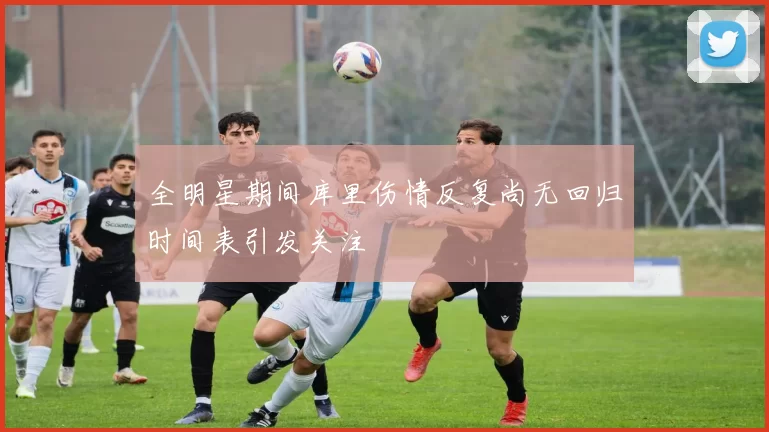 全明星期间库里伤情反复尚无回归时间表引发关注