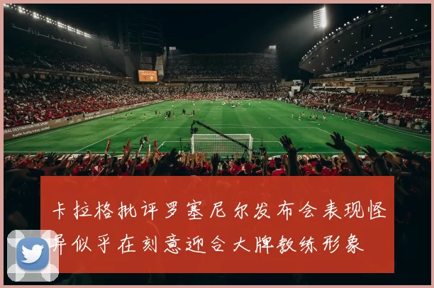 卡拉格批评罗塞尼尔发布会表现怪异似乎在刻意迎合大牌教练形象
