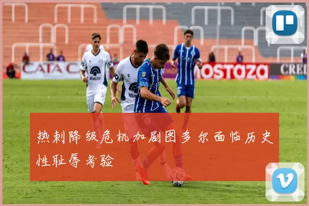 热刺降级危机加剧图多尔面临历史性耻辱考验