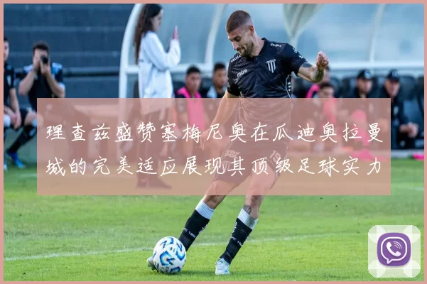 理查兹盛赞塞梅尼奥在瓜迪奥拉曼城的完美适应展现其顶级足球实力