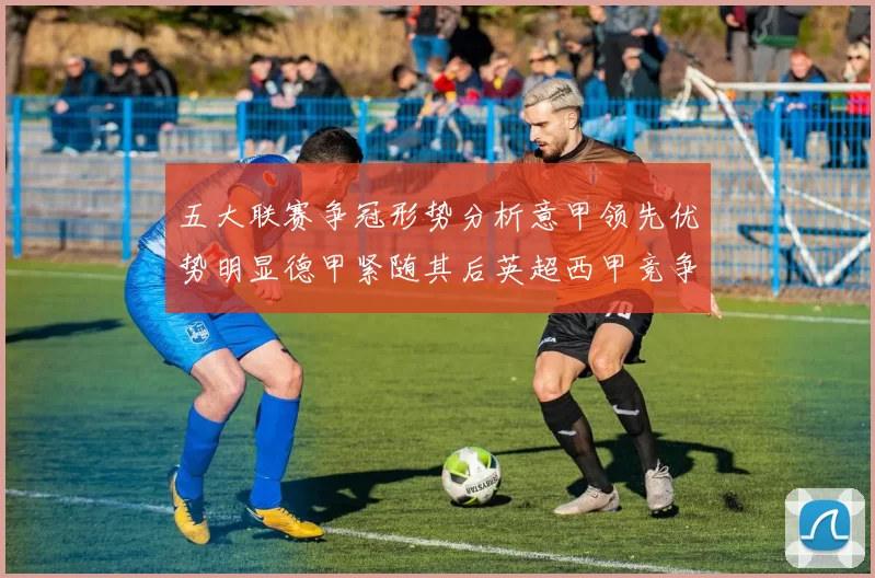 五大联赛争冠形势分析意甲领先优势明显德甲紧随其后英超西甲竞争激烈