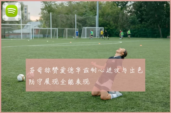 芬奇称赞爱德华兹耐心进攻与出色防守展现全能表现