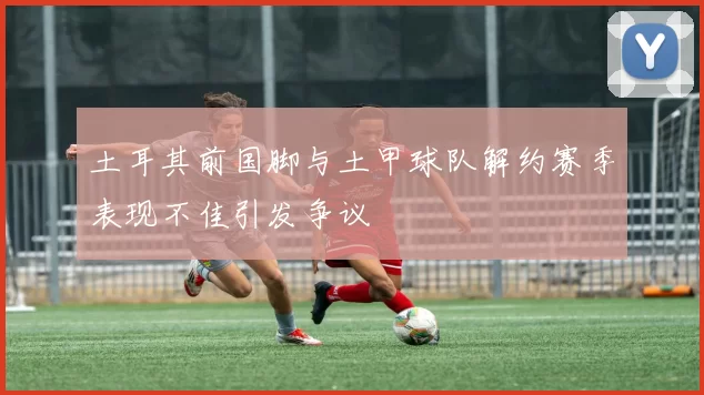 土耳其前国脚与土甲球队解约赛季表现不佳引发争议