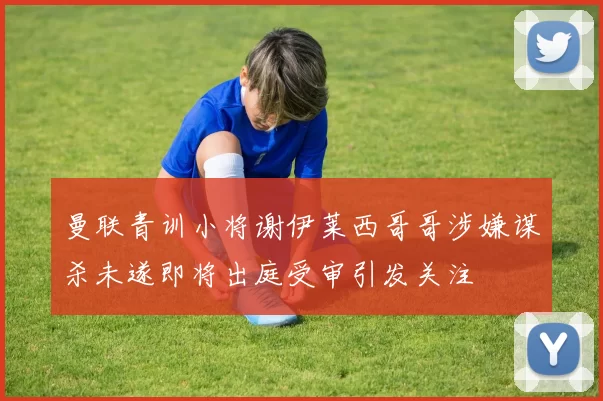 曼联青训小将谢伊莱西哥哥涉嫌谋杀未遂即将出庭受审引发关注