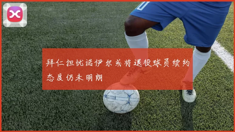 拜仁担忧诺伊尔或将退役球员续约态度仍未明朗