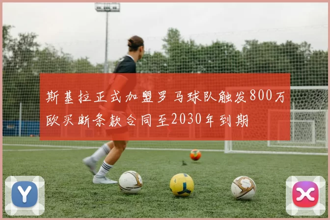 斯基拉正式加盟罗马球队触发800万欧买断条款合同至2030年到期